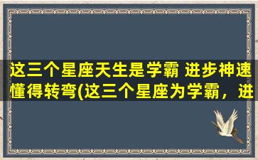 这三个星座天生是学霸 进步神速懂得转弯(这三个星座为学霸，进步神速，懂得转弯为中心！)